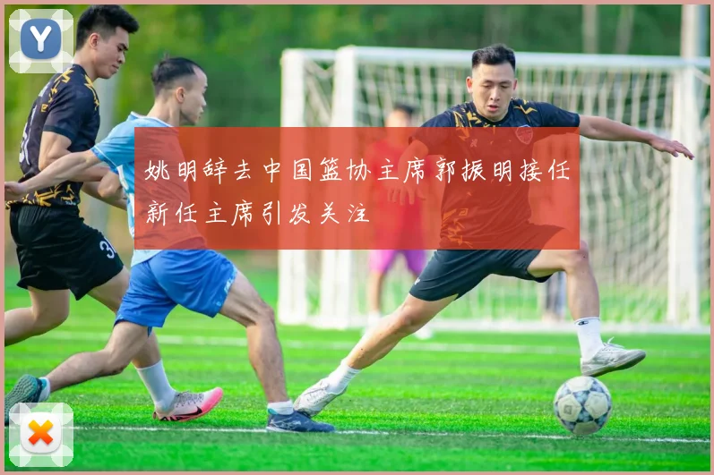 姚明辞去中国篮协主席郭振明接任新任主席引发关注