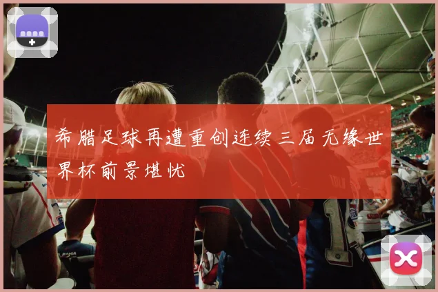 希腊足球再遭重创连续三届无缘世界杯前景堪忧