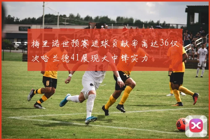梅里诺世预赛进球贡献率高达36仅次哈兰德41展现大中锋实力