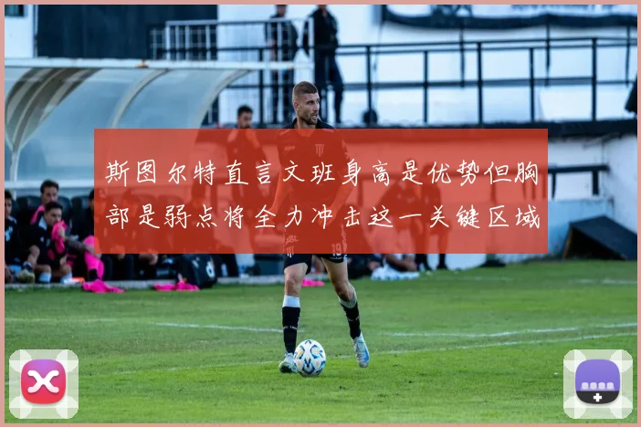 斯图尔特直言文班身高是优势但胸部是弱点将全力冲击这一关键区域