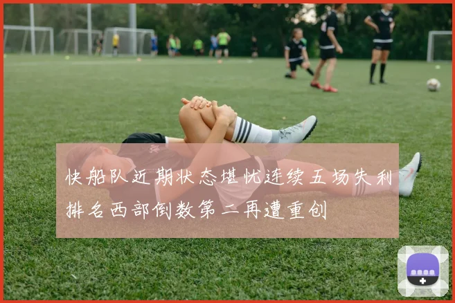 快船队近期状态堪忧连续五场失利排名西部倒数第二再遭重创