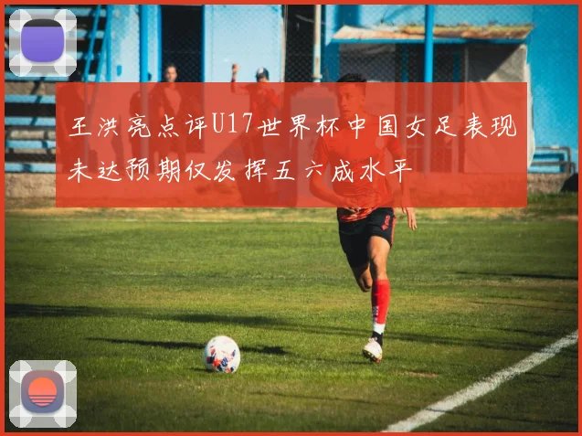 王洪亮点评U17世界杯中国女足表现未达预期仅发挥五六成水平