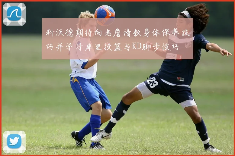 科沃德期待向老詹请教身体保养技巧并学习库里投篮与KD脚步技巧