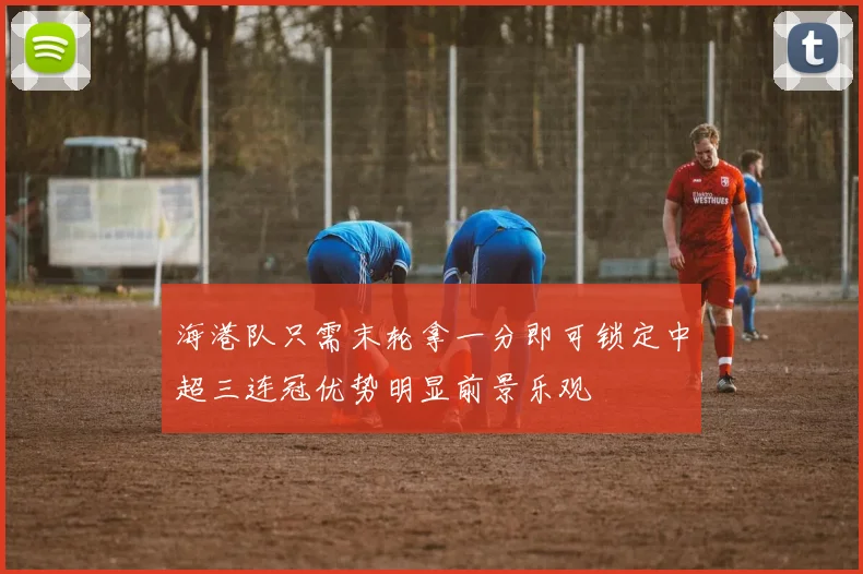 海港队只需末轮拿一分即可锁定中超三连冠优势明显前景乐观