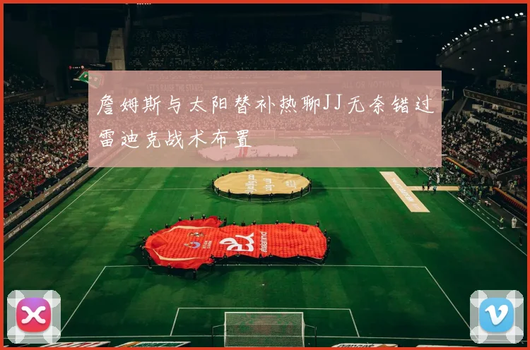 詹姆斯与太阳替补热聊JJ无奈错过雷迪克战术布置