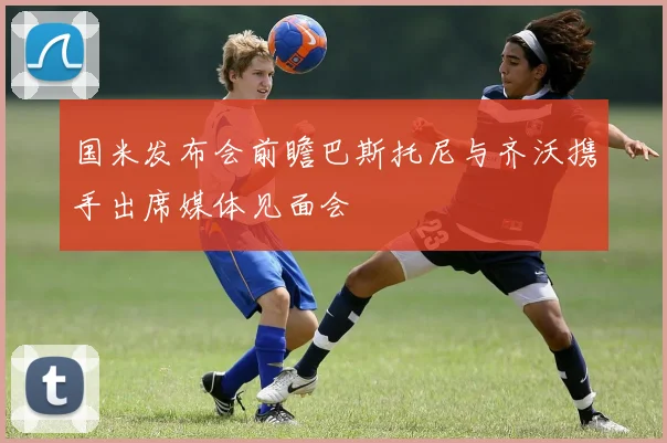 国米发布会前瞻巴斯托尼与齐沃携手出席媒体见面会