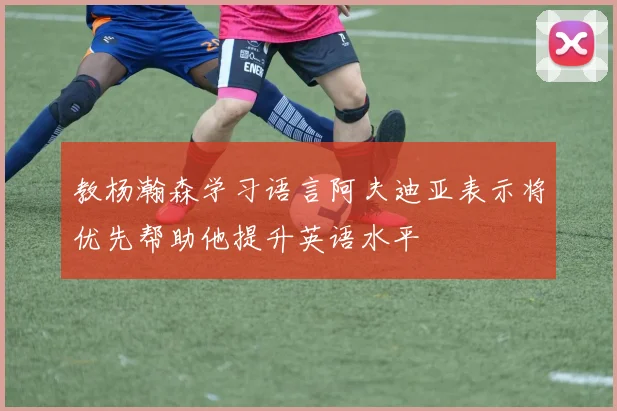 教杨瀚森学习语言阿夫迪亚表示将优先帮助他提升英语水平