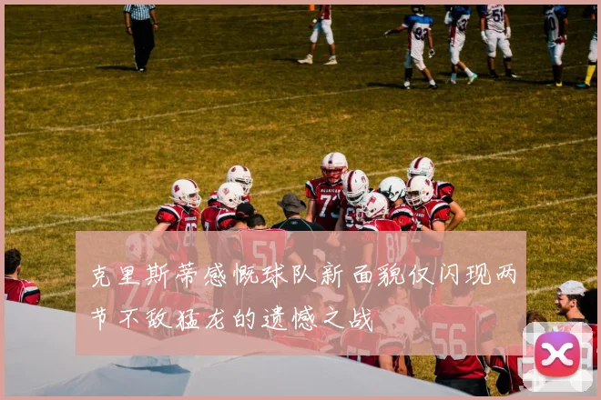 克里斯蒂感慨球队新面貌仅闪现两节不敌猛龙的遗憾之战