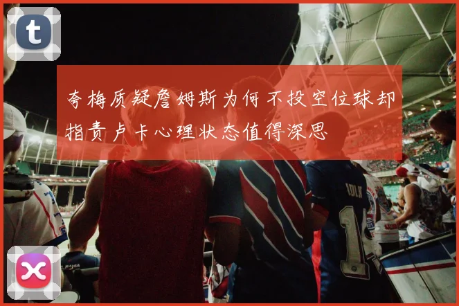 夸梅质疑詹姆斯为何不投空位球却指责卢卡心理状态值得深思
