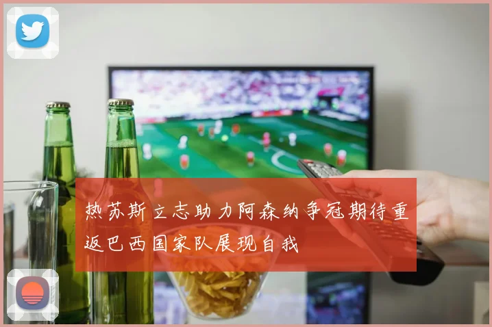 热苏斯立志助力阿森纳争冠期待重返巴西国家队展现自我