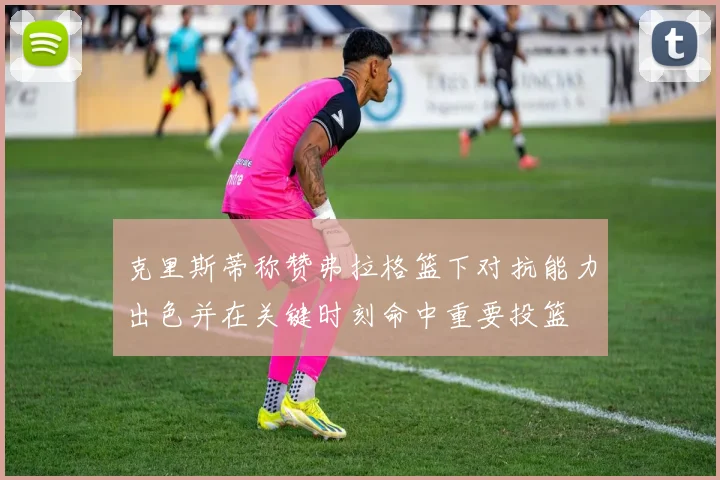 克里斯蒂称赞弗拉格篮下对抗能力出色并在关键时刻命中重要投篮