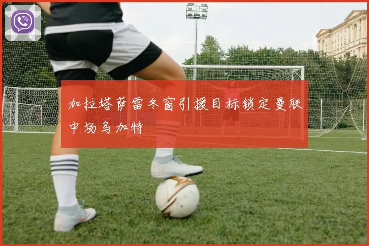 加拉塔萨雷冬窗引援目标锁定曼联中场乌加特