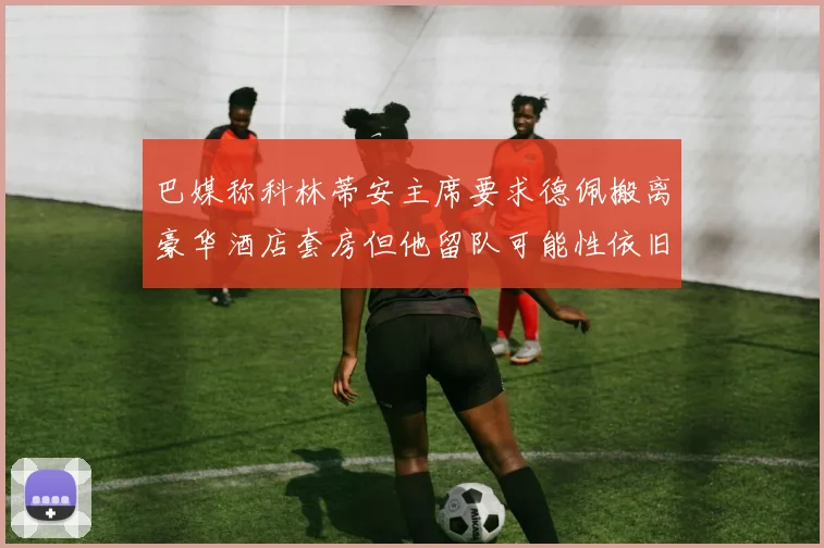 巴媒称科林蒂安主席要求德佩搬离豪华酒店套房但他留队可能性依旧较大