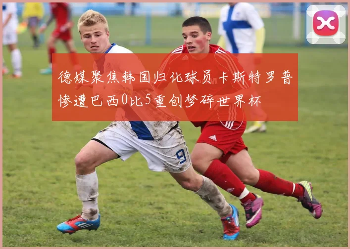 德媒聚焦韩国归化球员卡斯特罗普惨遭巴西0比5重创梦碎世界杯