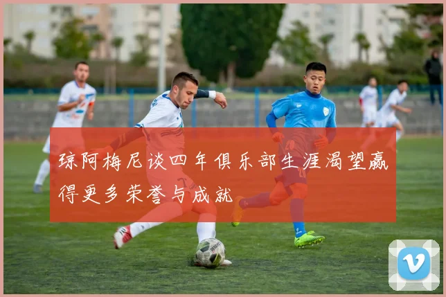 琼阿梅尼谈四年俱乐部生涯渴望赢得更多荣誉与成就