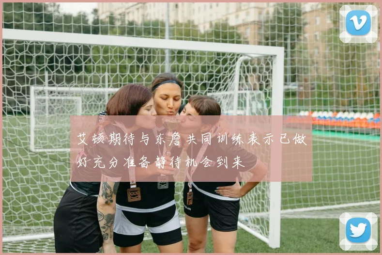 艾顿期待与东詹共同训练表示已做好充分准备静待机会到来