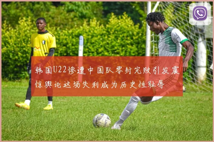 韩国U22惨遭中国队零封完败引发震惊舆论这场失利成为历史性耻辱