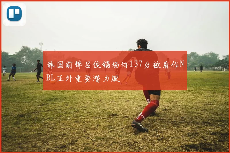 韩国前锋吕俊锡场均137分被看作NBL亚外重要潜力股
