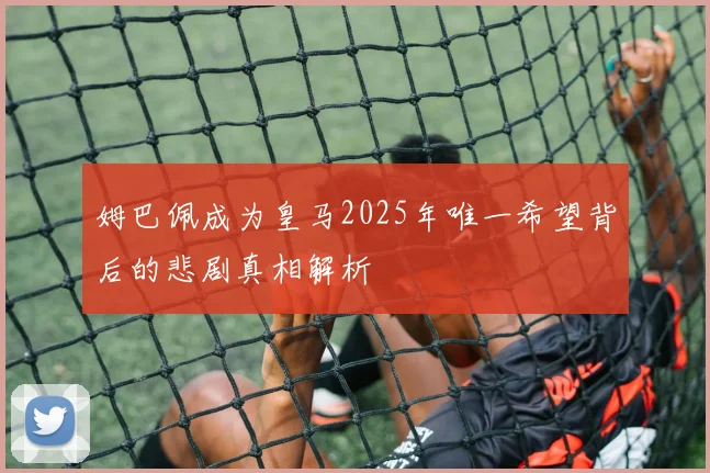 姆巴佩成为皇马2025年唯一希望背后的悲剧真相解析