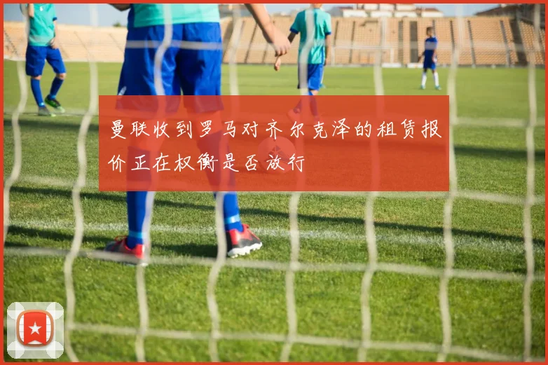 曼联收到罗马对齐尔克泽的租赁报价正在权衡是否放行