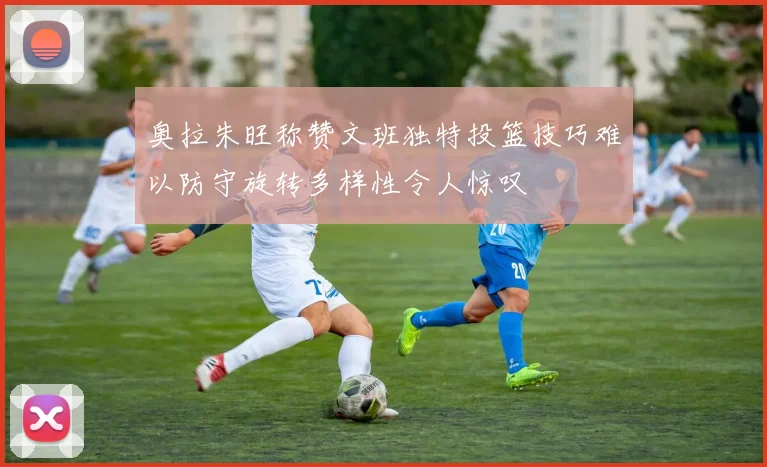奥拉朱旺称赞文班独特投篮技巧难以防守旋转多样性令人惊叹